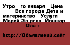  Утро 1-го января › Цена ­ 18 - Все города Дети и материнство » Услуги   . Марий Эл респ.,Йошкар-Ола г.